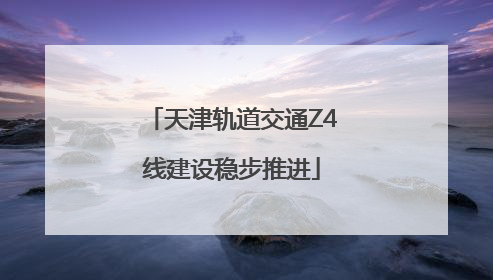 天津轨道交通Z4线建设稳步推进