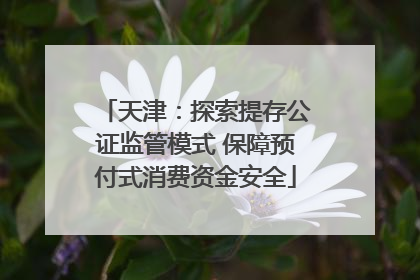 天津：探索提存公证监管模式 保障预付式消费资金安全