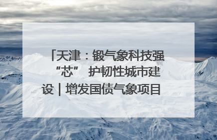 天津：锻气象科技强“芯” 护韧性城市建设｜增发国债气象项目落地见效系列报道