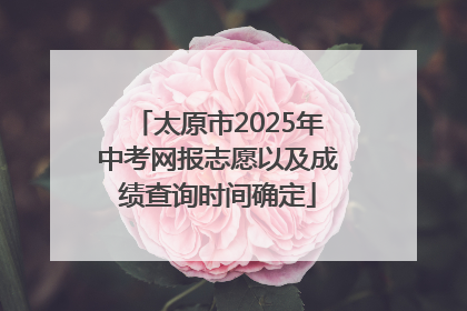 太原市2025年中考网报志愿以及成绩查询时间确定