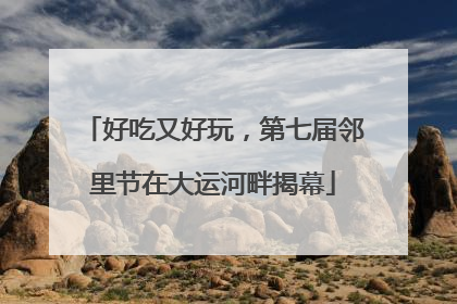 好吃又好玩，第七届邻里节在大运河畔揭幕