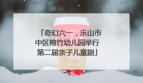 奇幻六一，乐山市中区棉竹幼儿园举行第二届亲子儿童剧