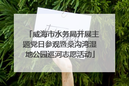 威海市水务局开展主题党日参观暨桑沟湾湿地公园巡河志愿活动