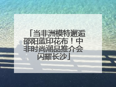 当非洲模特邂逅邵阳蓝印花布！中非时尚潮品推介会闪耀长沙