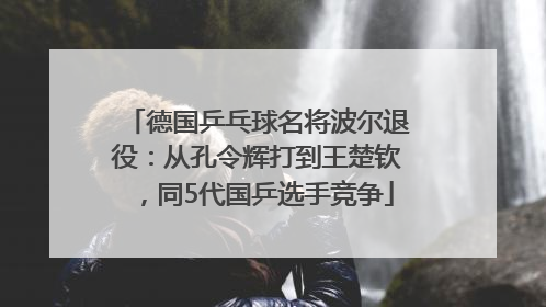德国乒乓球名将波尔退役：从孔令辉打到王楚钦，同5代国乒选手竞争