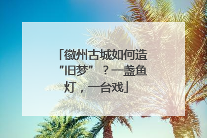 徽州古城如何造“旧梦”？一盏鱼灯，一台戏