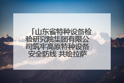 山东省特种设备检验研究院集团有限公司筑牢高原特种设备安全防线 共绘拉萨美好生活画卷