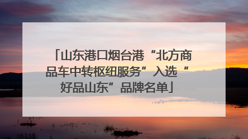山东港口烟台港“北方商品车中转枢纽服务”入选“好品山东”品牌名单