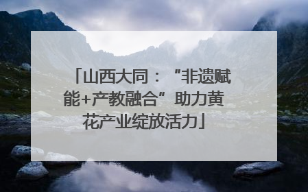 山西大同：“非遗赋能+产教融合”助力黄花产业绽放活力