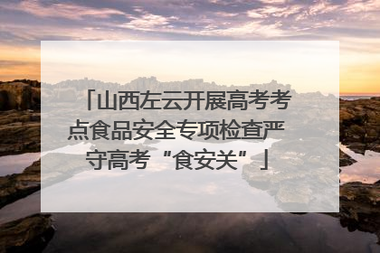 山西左云开展高考考点食品安全专项检查严守高考“食安关”