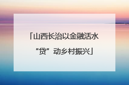 山西长治以金融活水“贷”动乡村振兴