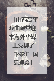 山西高平戏曲课堂迎来海外华媒 上党梆子“圈粉”国际观众