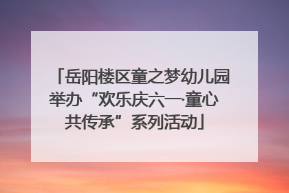 岳阳楼区童之梦幼儿园举办“欢乐庆六一·童心共传承”系列活动