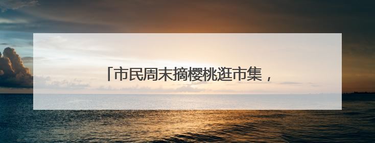 市民周末摘樱桃逛市集，现场打卡老字号奇趣美食