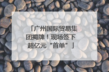 广州国际贸易集团揭牌！现场签下超亿元“首单”