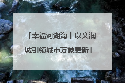 幸福河湖海丨以文润城引领城市万象更新