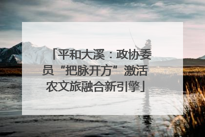 平和大溪：政协委员“把脉开方”激活农文旅融合新引擎