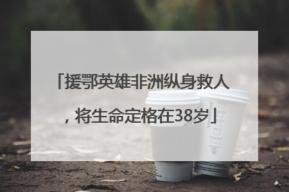 援鄂英雄非洲纵身救人，将生命定格在38岁
