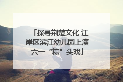 探寻荆楚文化 江岸区滨江幼儿园上演六一“粽”头戏