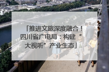 推进文旅深度融合！四川省广电局：构建“大视听”产业生态