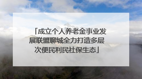 成立个人养老金事业发展联盟聊城全力打造多层次便民利民社保生态