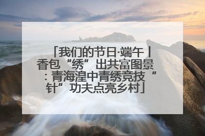 我们的节日·端午丨香包“绣”出共富图景：青海湟中青绣竞技“针”功夫点亮乡村