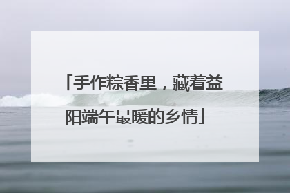 手作粽香里，藏着益阳端午最暖的乡情