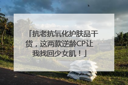 抗老抗氧化护肤品干货，这两款逆龄CP让我找回少女肌！