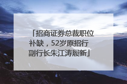 招商证券总裁职位补缺，52岁原招行副行长朱江涛履新