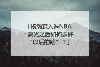 杨瀚森入选NBA：高光之后如何走好“以后的路”？