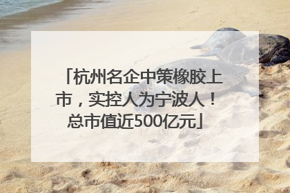 杭州名企中策橡胶上市，实控人为宁波人！总市值近500亿元