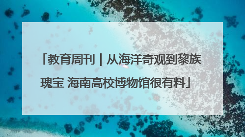 教育周刊｜从海洋奇观到黎族瑰宝 海南高校博物馆很有料