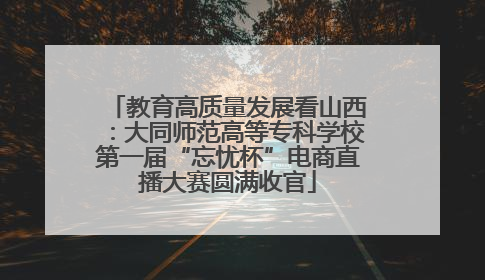 教育高质量发展看山西：大同师范高等专科学校第一届“忘忧杯”电商直播大赛圆满收官