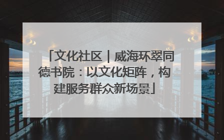 文化社区｜威海环翠同德书院：以文化矩阵，构建服务群众新场景