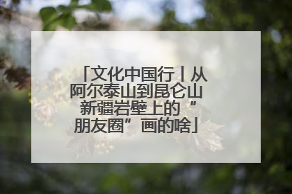 文化中国行丨从阿尔泰山到昆仑山 新疆岩壁上的“朋友圈”画的啥