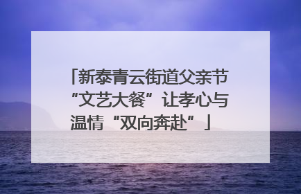 新泰青云街道父亲节“文艺大餐”让孝心与温情“双向奔赴”