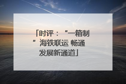 时评：“一箱制”海铁联运 畅通发展新通道