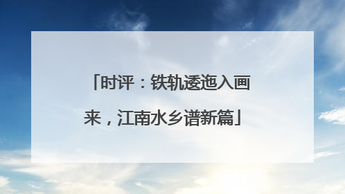 时评：铁轨逶迤入画来，江南水乡谱新篇