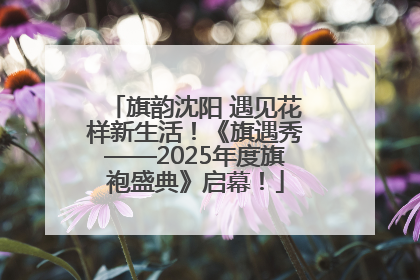 旗韵沈阳 遇见花样新生活！《旗遇秀——2025年度旗袍盛典》启幕！