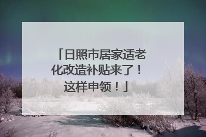 日照市居家适老化改造补贴来了！这样申领！