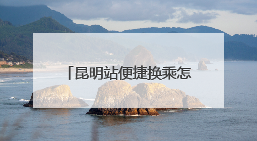 昆明站便捷换乘怎么走？指南来了！