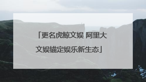 更名虎鲸文娱 阿里大文娱锚定娱乐新生态