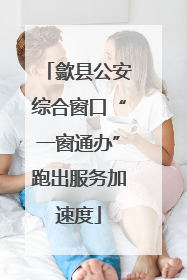 歙县公安综合窗口“一窗通办”跑出服务加速度