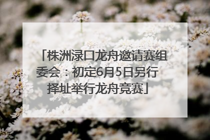 株洲渌口龙舟邀请赛组委会：初定6月5日另行择址举行龙舟竞赛