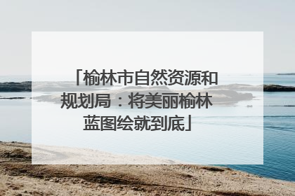榆林市自然资源和规划局：将美丽榆林蓝图绘就到底