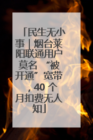 民生无小事｜烟台莱阳联通用户莫名 “被开通”宽带，40 个月扣费无人知
