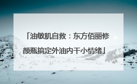 油敏肌自救：东方佰丽修颜瓶搞定外油内干小情绪