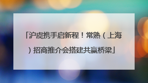 沪虞携手启新程！常熟（上海）招商推介会搭建共赢桥梁