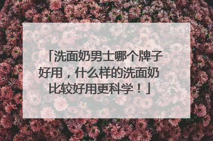 洗面奶男士哪个牌子好用，什么样的洗面奶比较好用更科学！