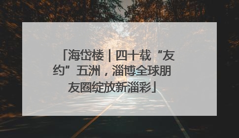 海岱楼｜四十载“友约”五洲，淄博全球朋友圈绽放新淄彩
